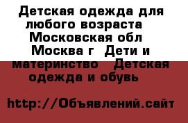 Детская одежда для любого возраста  - Московская обл., Москва г. Дети и материнство » Детская одежда и обувь   